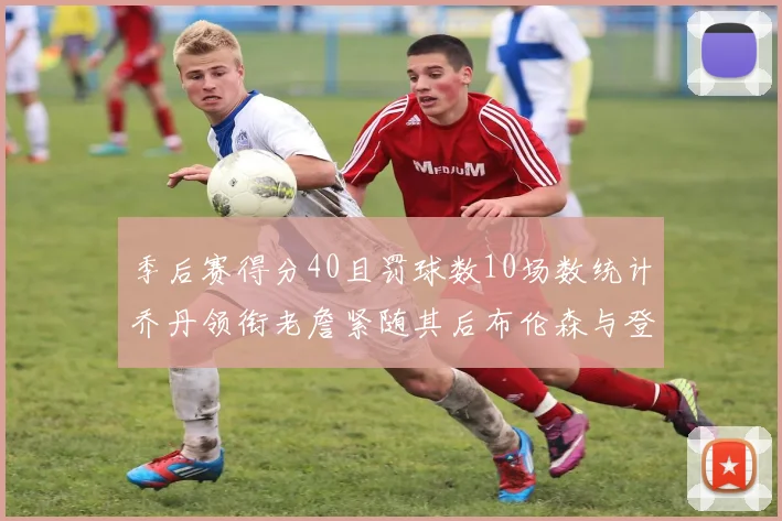 季后赛得分40且罚球数10场数统计乔丹领衔老詹紧随其后布伦森与登库并肩奋战