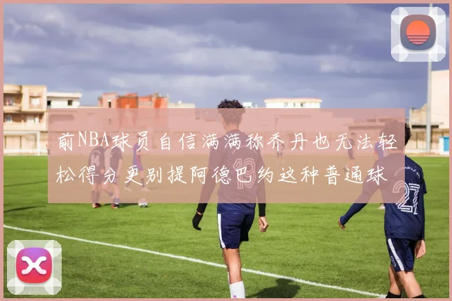 前NBA球员自信满满称乔丹也无法轻松得分更别提阿德巴约这种普通球员