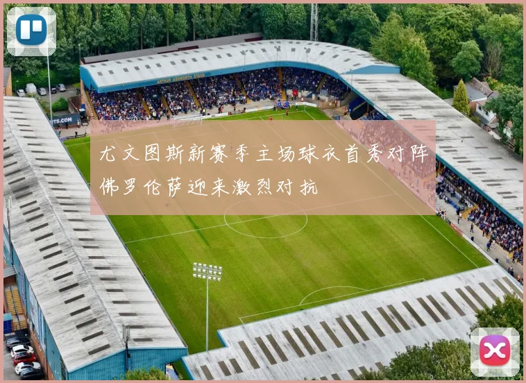 尤文图斯新赛季主场球衣首秀对阵佛罗伦萨迎来激烈对抗