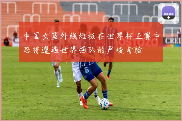 中国女篮外线短板在世界杯正赛中恐将遭遇世界强队的严峻考验