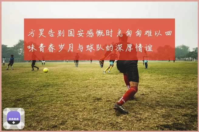 方昊告别国安感慨时光匆匆难以回味青春岁月与球队的深厚情谊
