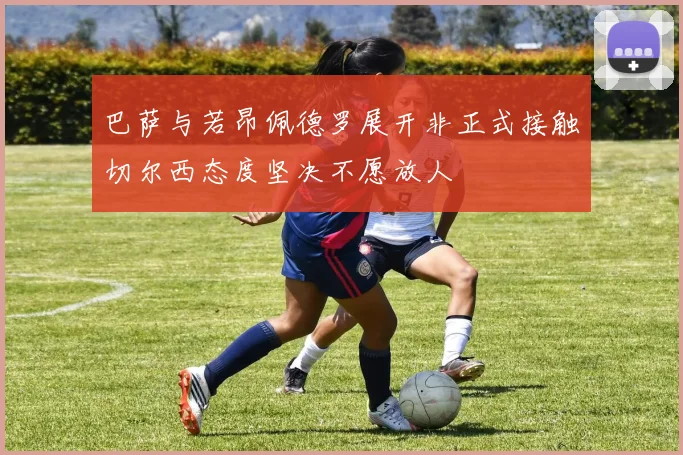 巴萨与若昂佩德罗展开非正式接触切尔西态度坚决不愿放人