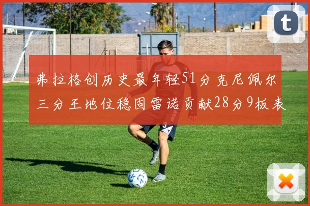 弗拉格创历史最年轻51分克尼佩尔三分王地位稳固雷诺贡献28分9板表现出色