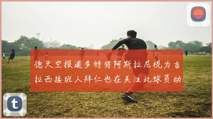 德天空报道多特将阿斯拉尼视为吉拉西接班人拜仁也在关注此球员动态