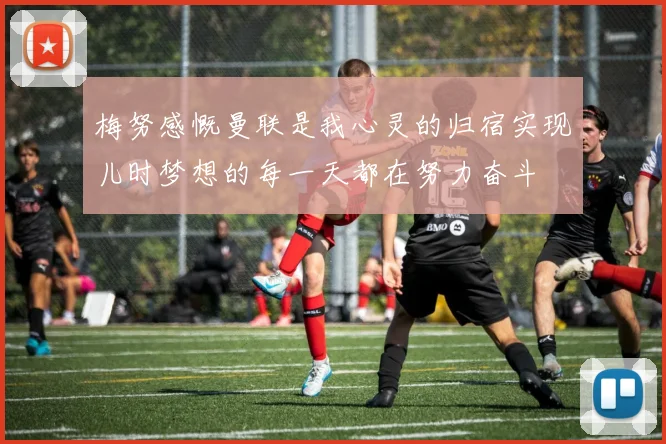 梅努感慨曼联是我心灵的归宿实现儿时梦想的每一天都在努力奋斗