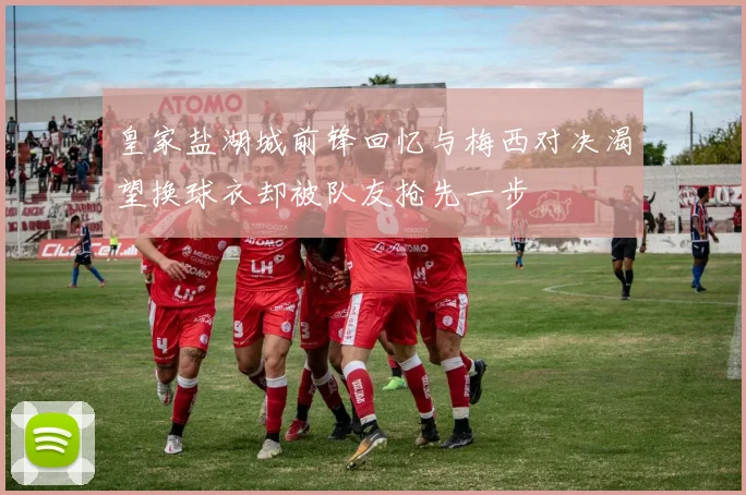 皇家盐湖城前锋回忆与梅西对决渴望换球衣却被队友抢先一步
