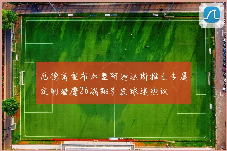 厄德高宣布加盟阿迪达斯推出专属定制猎鹰26战靴引发球迷热议