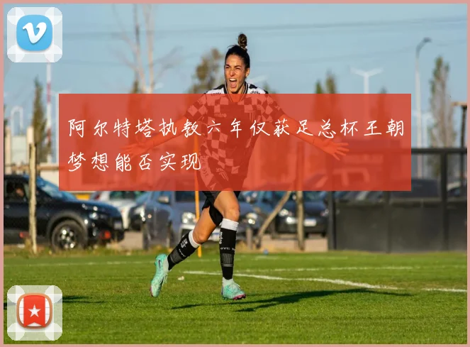 阿尔特塔执教六年仅获足总杯王朝梦想能否实现