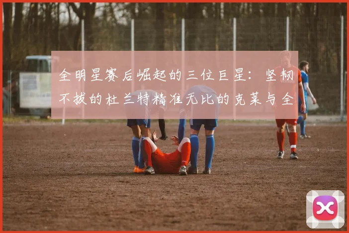 全明星赛后崛起的三位巨星：坚韧不拔的杜兰特精准无比的克莱与全能大师哈登