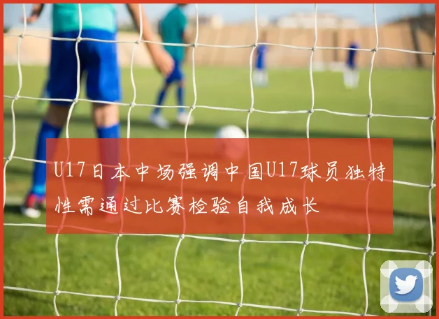 U17日本中场强调中国U17球员独特性需通过比赛检验自我成长