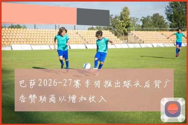 巴萨2026-27赛季将推出球衣后背广告赞助商以增加收入