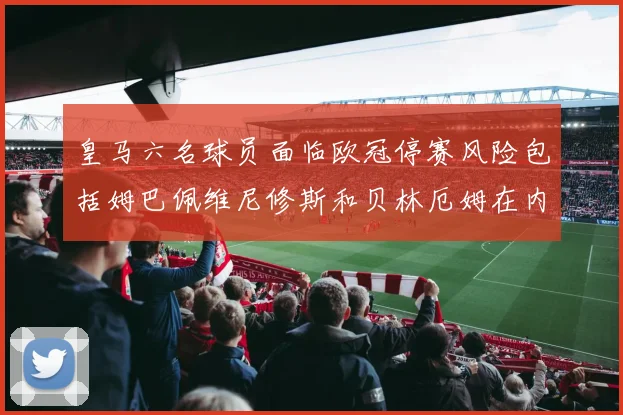 皇马六名球员面临欧冠停赛风险包括姆巴佩维尼修斯和贝林厄姆在内