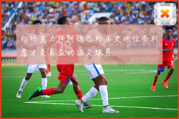 白巧克力评阿德巴约历史地位乔科詹才是真正的顶尖球员
