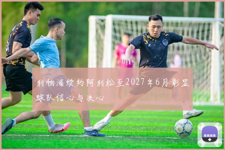 利物浦续约阿利松至2027年6月彰显球队信心与决心