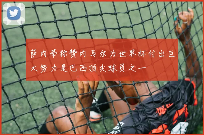 萨内蒂称赞内马尔为世界杯付出巨大努力是巴西顶尖球员之一