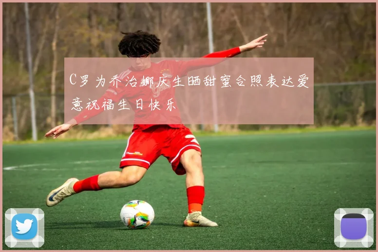 C罗为乔治娜庆生晒甜蜜合照表达爱意祝福生日快乐