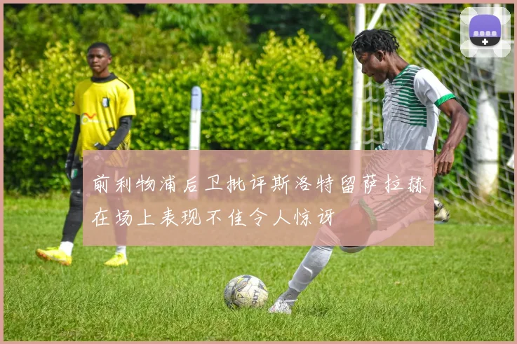 前利物浦后卫批评斯洛特留萨拉赫在场上表现不佳令人惊讶