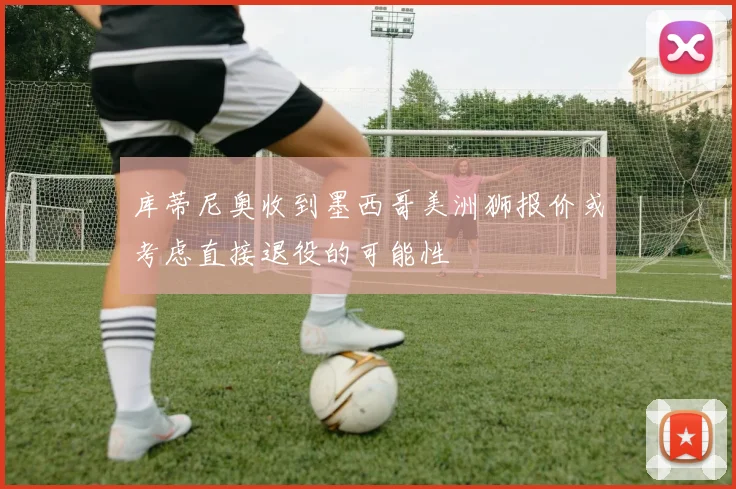 库蒂尼奥收到墨西哥美洲狮报价或考虑直接退役的可能性