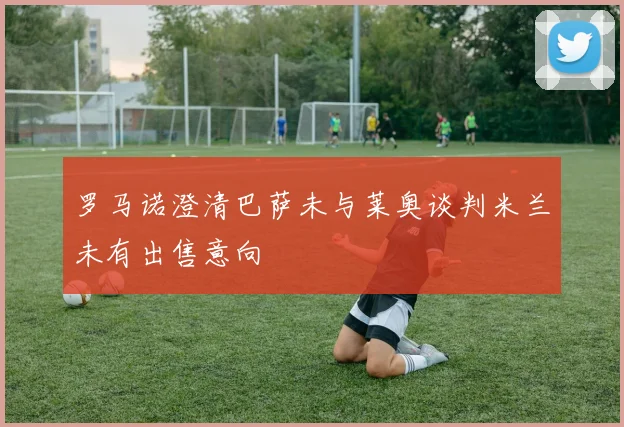 罗马诺澄清巴萨未与莱奥谈判米兰未有出售意向