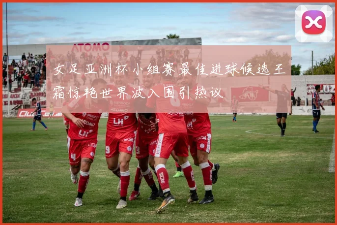 女足亚洲杯小组赛最佳进球候选王霜惊艳世界波入围引热议