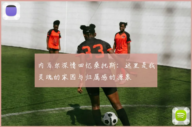 内马尔深情回忆桑托斯：这里是我灵魂的家园与归属感的源泉