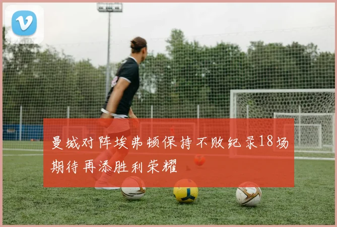 曼城对阵埃弗顿保持不败纪录18场期待再添胜利荣耀